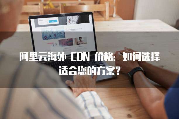 阿里云海外 CDN 价格:如何选择适合您的方案?