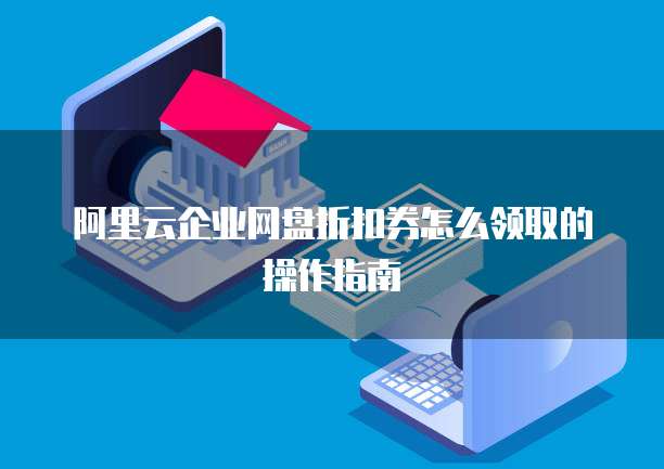 阿里云企业网盘折扣券怎么领取的操作指南