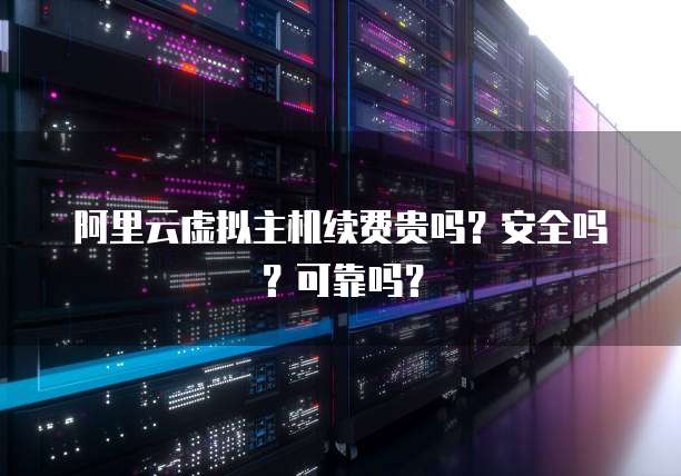 阿里云虚拟主机续费贵吗?安全吗?可靠吗?