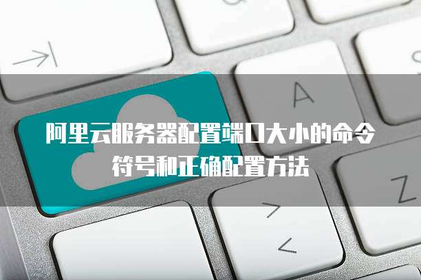 阿里云服务器配置端口大小的命令符号和正确配置方法