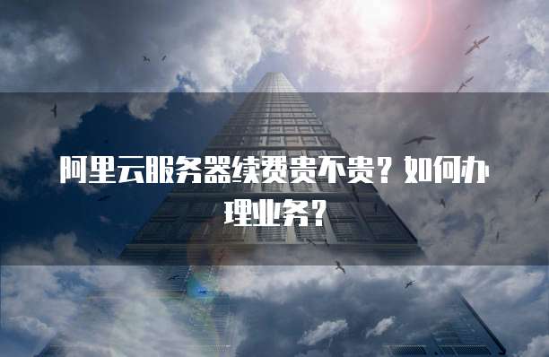 阿里云服务器续费贵不贵？如何办理业务？
