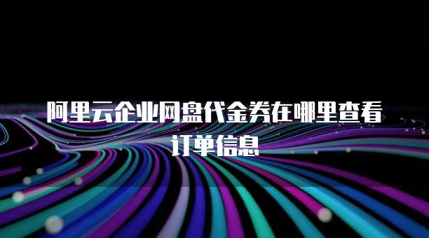 阿里云企业网盘代金券在哪里查看订单信息