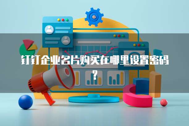 钉钉企业名片购买在哪里设置密码?