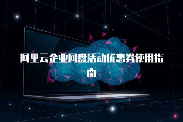 阿里云企业网盘活动优惠券使用指南