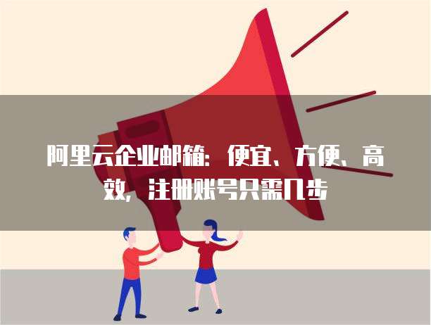 阿里云企业邮箱:便宜、方便、高效,注册账号只需几步