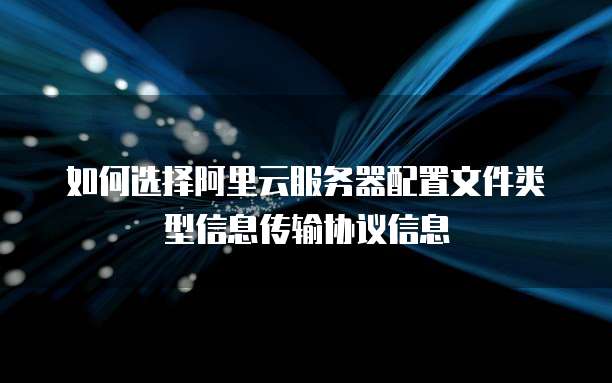 如何选择阿里云服务器配置文件类型信息传输协议信息