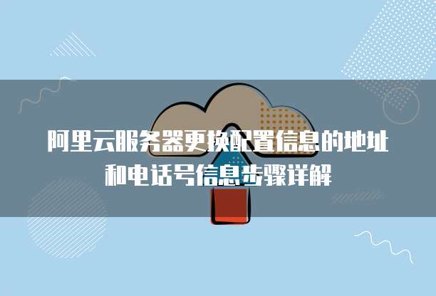 阿里云服务器更换配置信息的地址和电话号信息步骤详解