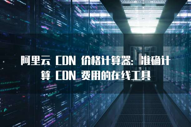 阿里云 CDN 价格计算器:准确计算 CDN 费用的在线工具