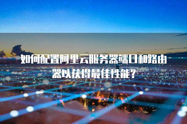 如何配置阿里云服务器端口和路由器以获得最佳性能？
