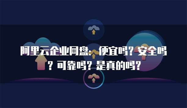 阿里云企业网盘:便宜吗?安全吗?可靠吗?是真的吗?