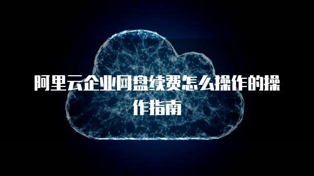 阿里云企业网盘续费怎么操作的操作指南