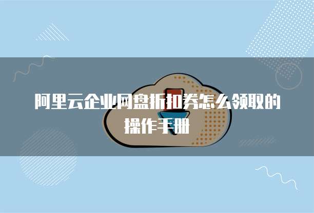 阿里云企业网盘折扣券怎么领取的操作手册