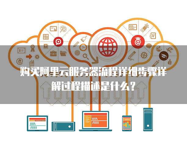 购买阿里云服务器流程详细步骤详解过程描述是什么?