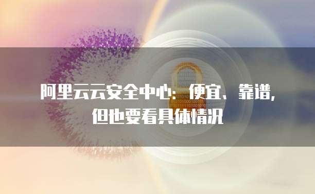 阿里云云安全中心:便宜、靠谱,但也要看具体情况
