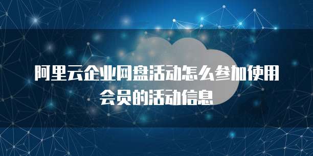 阿里云企业网盘活动怎么参加使用会员的活动信息