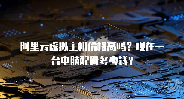 阿里云虚拟主机价格高吗?现在一台电脑配置多少钱?