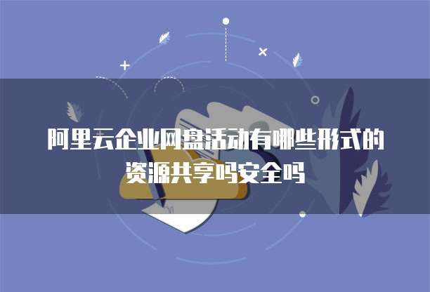 阿里云企业网盘活动有哪些形式的资源共享吗安全吗