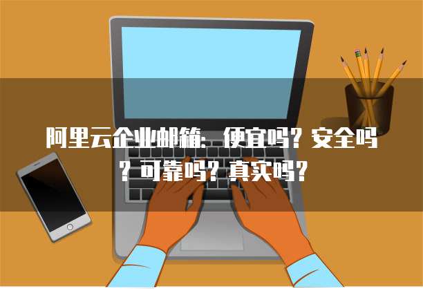 阿里云企业邮箱:便宜吗?安全吗?可靠吗?真实吗?