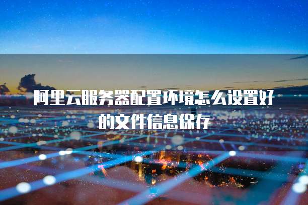 阿里云服务器配置环境怎么设置好的文件信息保存