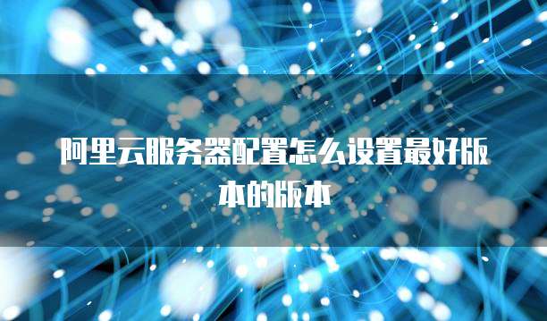阿里云服务器配置怎么设置最好版本的版本
