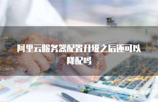 阿里云服务器配置升级之后还可以降配吗