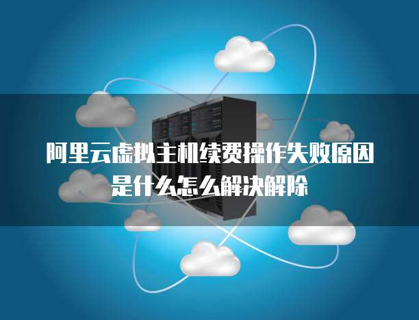 阿里云虚拟主机续费操作失败原因是什么怎么解决解除