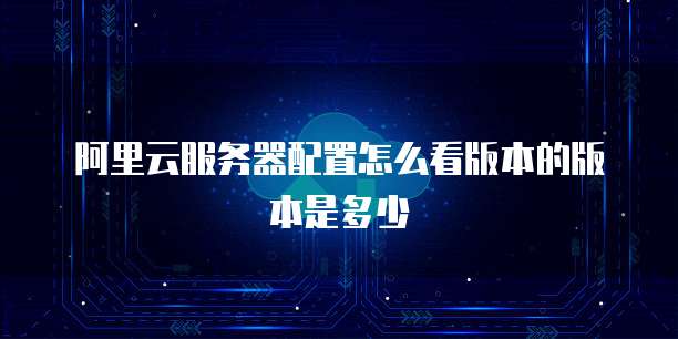 阿里云服务器配置怎么看版本的版本是多少