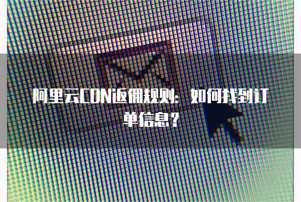阿里云CDN返佣规则:如何找到订单信息?