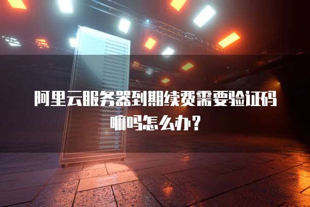 阿里云服务器到期续费需要验证码嘛吗怎么办?