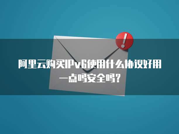 阿里云购买IPv6使用什么协议好用一点吗安全吗?