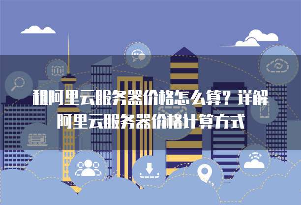 租阿里云服务器价格怎么算?详解阿里云服务器价格计算方式