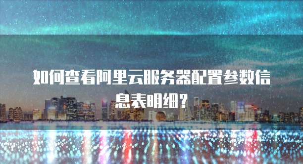 如何查看阿里云服务器配置参数信息表明细?