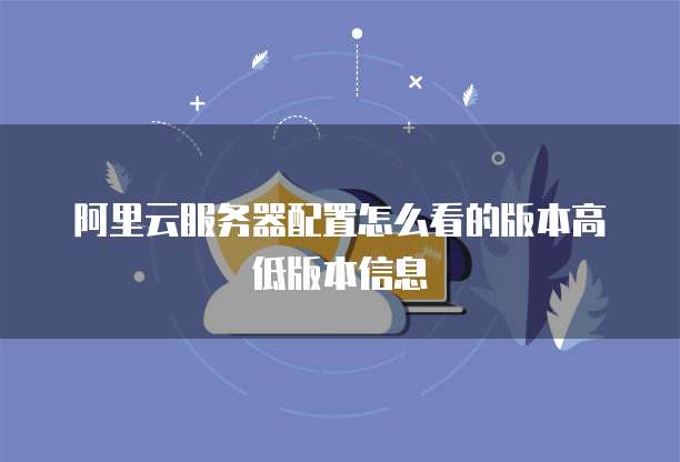 阿里云服务器配置怎么看的版本高低版本信息