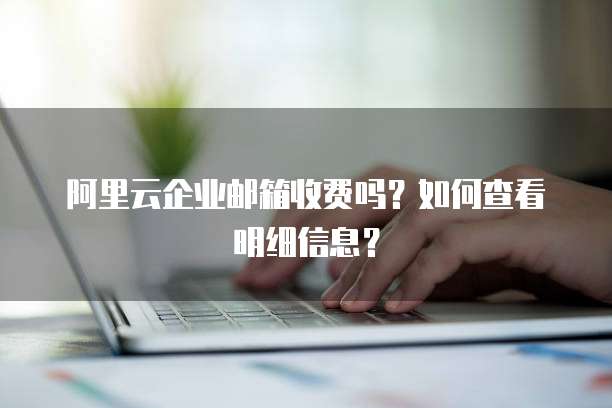 阿里云企业邮箱收费吗?如何查看明细信息?