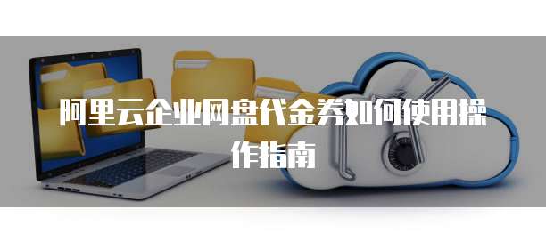 阿里云企业网盘代金券如何使用操作指南