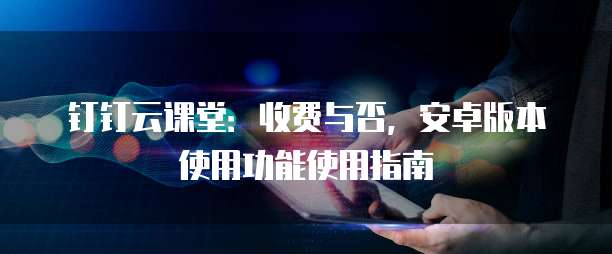 钉钉云课堂:收费与否,安卓版本使用功能使用指南