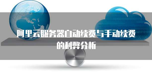 阿里云服务器自动续费与手动续费的利弊分析
