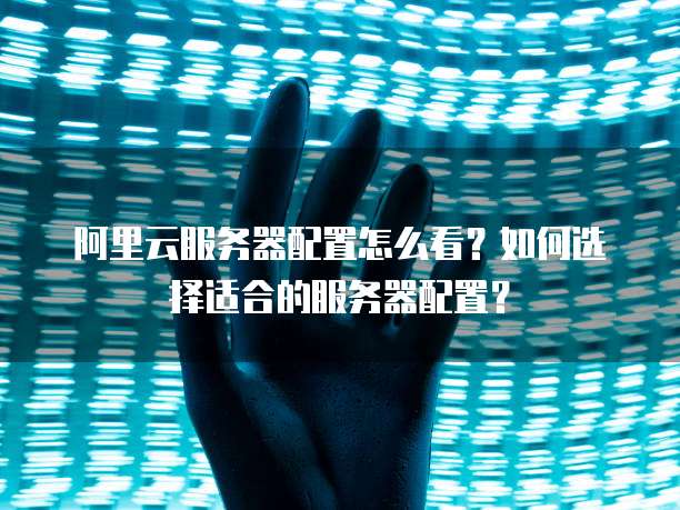 阿里云服务器配置怎么看?如何选择适合的服务器配置?