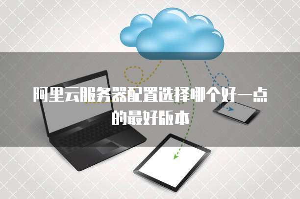 阿里云服务器配置选择哪个好一点的最好版本