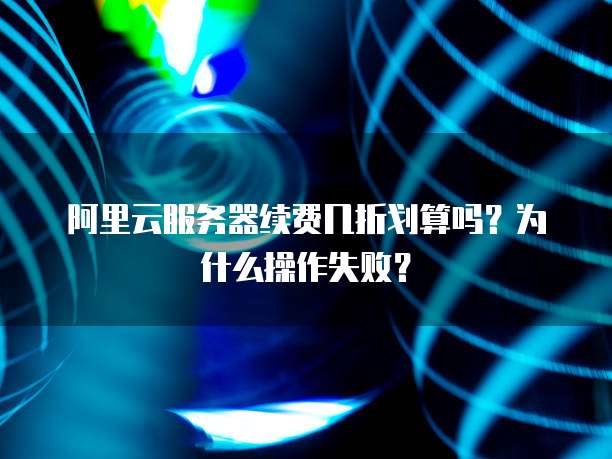阿里云服务器续费几折划算吗?为什么操作失败?