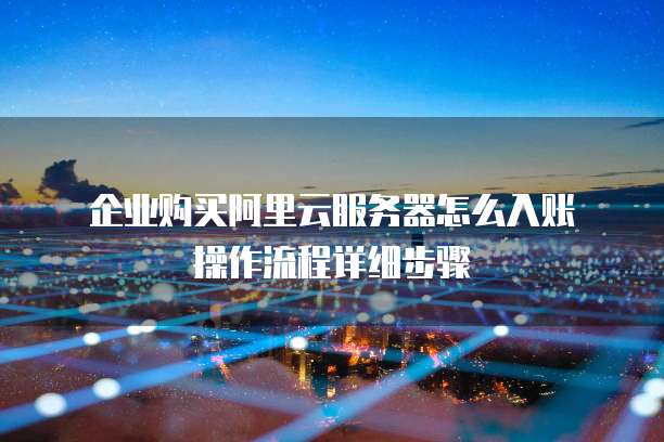 企业购买阿里云服务器怎么入账操作流程详细步骤