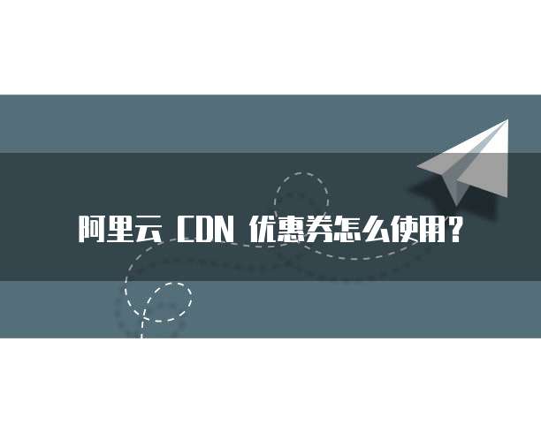 阿里云 CDN 优惠券怎么使用？