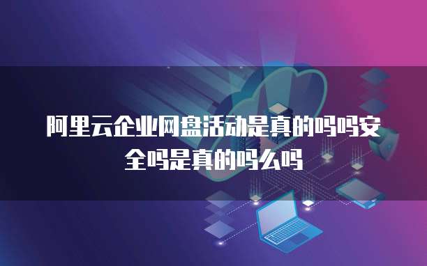 阿里云企业网盘活动是真的吗吗安全吗是真的吗么吗