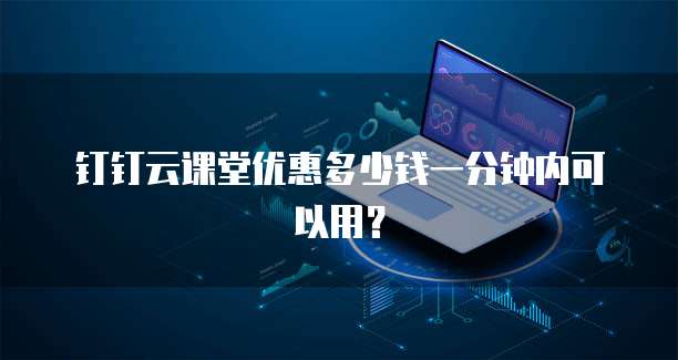 钉钉云课堂优惠多少钱一分钟内可以用?