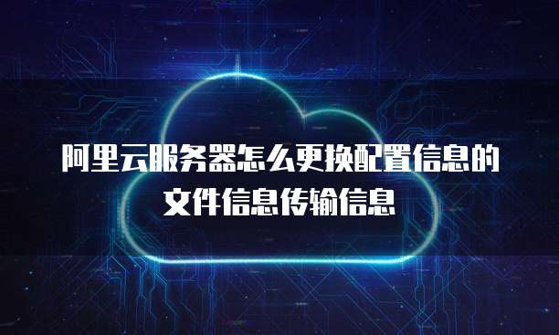 阿里云服务器怎么更换配置信息的文件信息传输信息