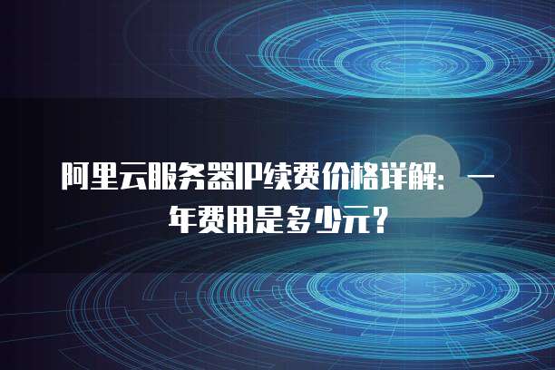 阿里云服务器IP续费价格详解:一年费用是多少元?