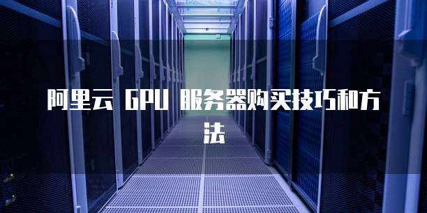 阿里云 GPU 服务器购买技巧和方法