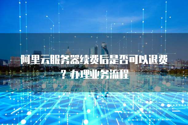 阿里云服务器续费后是否可以退费?办理业务流程