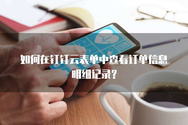 如何在钉钉云表单中查看订单信息明细记录?