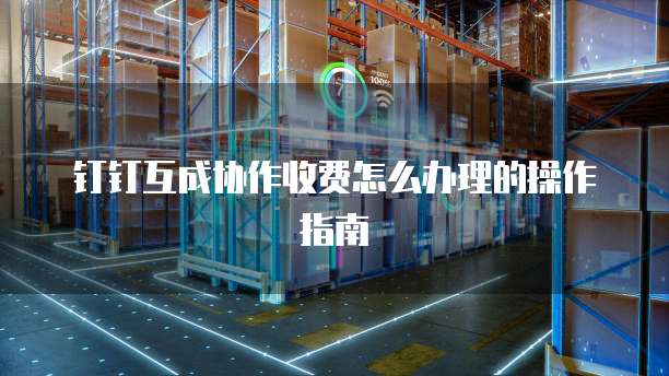 钉钉互成协作收费怎么办理的操作指南